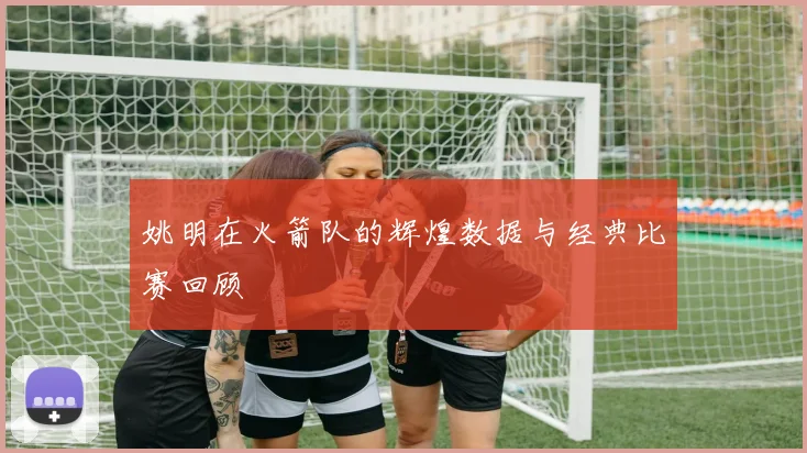 姚明在火箭队的辉煌数据与经典比赛回顾