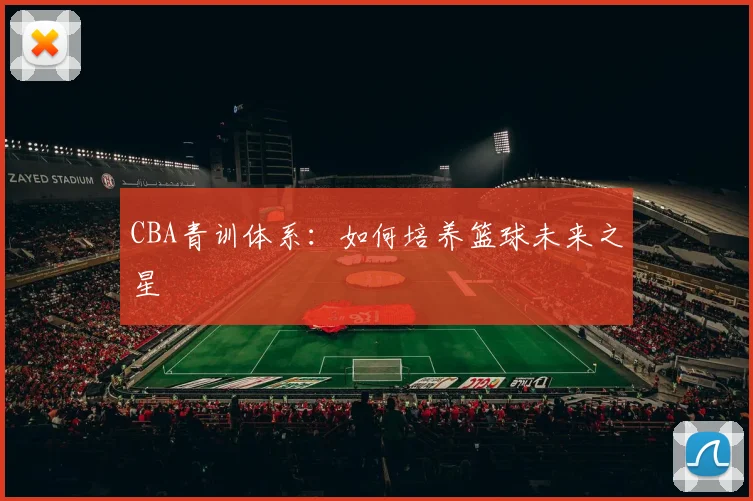 CBA青训体系:如何培养篮球未来之星