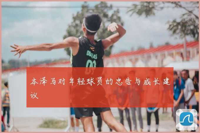 本泽马对年轻球员的忠告与成长建议
