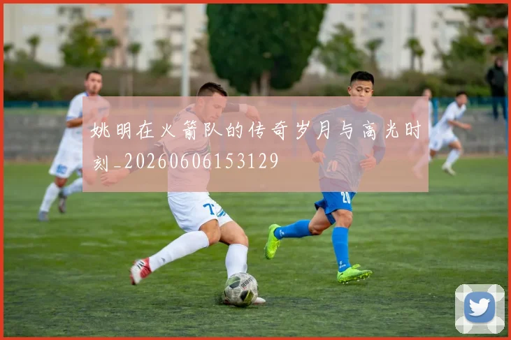 姚明在火箭队的传奇岁月与高光时刻_20260606153129