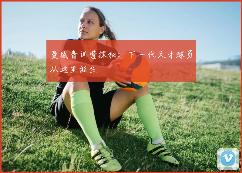 曼城青训营探秘:下一代天才球员从这里诞生